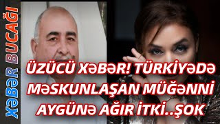 XƏBƏR BUCAĞI  -  TÜRKİYƏDƏ MƏSKUNLAŞAN MÜĞƏNNİ AYGÜNƏ AĞIR İTKİ..