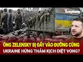 Toàn cảnh thế giới: Ông Zelensky bị đẩy vào đường cùng, Ukraine nguy cơ đón thảm kịch diệt vong