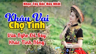 KHÂU VAI CHỢ TÌNH . LK Nhạc Tây Bắc Hay Nhất, Nhạc Vùng Cao Tây Bắc | Câu Hát Hay Say Cả Đất Trời