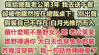 嫁給總裁老公第3年，我去送午餐，卻被他驟然按在總裁桌下：別出聲，假裝自己不存在，白月光推門而入，藏什麼呢？不是野女人吧 老公笑笑：誰野得過你，大白天也穿兔女郎裝？昨晚沒穿夠？我一句話他倆嚇傻了