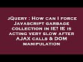 jQuery : How can I force Javascript garbage collection in IE? IE is acting very slow after AJAX call