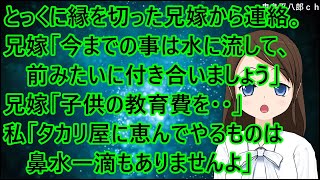 とっくの昔に縁を切った兄嫁から連絡。兄嫁「今までの事は水に流して、前のように付き合いましょう」私「は？」兄嫁「子供の教育費を・・」私「タカリ屋に恵んでやるものは鼻水一滴もありませんよ」【修羅場】