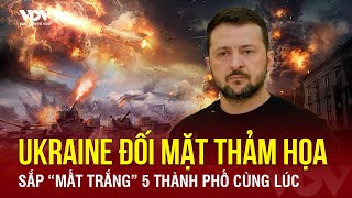 Toàn cảnh Quốc tế: Ukraine đối mặt thảm họa, sắp “mất trắng” 5 thành phố vào tay Nga