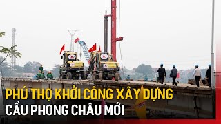 Phú Thọ khởi công xây dựng cầu Phong Châu mới | Tin tức