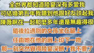 （爽文）全世界都知道陸宴深有多愛我，可結婚五年我聽到他跟好友談起我，陳薇啊在一起那麼多年了還是無趣得很，隨後拉過別的女孩坐在腿上，任由她在他唇上印下一吻，那一刻突然覺得陸宴深髒了我不要了！#出軌白月光