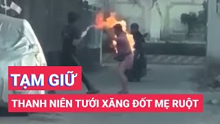 Tạm giữ nam thanh niên dùng côn đánh đập và tưới xăng đốt mẹ ruột