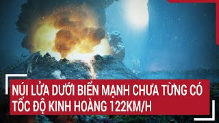 Núi lửa phun trào dưới biển mạnh khủng khiếp, tốc độ kinh hoàng 122km/h chưa từng có | Tin nóng