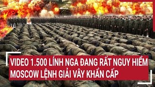 Điểm nóng thế giới: Video 1.500 lính Nga đang rất nguy hiểm, Moscow lệnh giải vây khẩn cấp