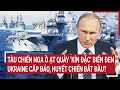 Điểm nóng Thế giới: Tàu chiến Nga vây 'kín đặc' Biển Đen, Ukraine cấp báo, huyết chiến bắt đầu?