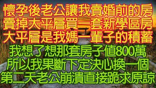 懷孕後老公讓我賣婚前的房，賣掉大平層買一套新學區房。大平層是我媽一輩子的積蓄，我想了想那套房子值800萬。所以我果斷下定決心換一個，第二天老公崩潰直接跪求原諒！#情感故事#中老年頻道