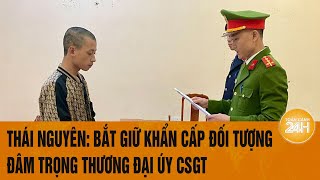 Thái Nguyên: Bắt giữ khẩn cấp đối tượng đâm trọng thương Đại úy Cảnh sát giao thông