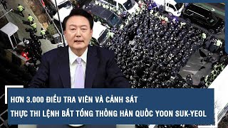 Hơn 3.000 điều tra viên và cảnh sát thực thi lệnh bắt Tổng thống Hàn Quốc Yoon Suk-yeol