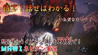 【PS4版MHWI】腹が減ってはなんとやら「怒り喰らうイビルジョー」を双剣でサクッと討伐！【モンハンワールド アイスボーン ネビダン実況】