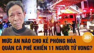 Mức án nào cho kẻ phóng hỏa quán cà phê khiến 11 người tử vong?