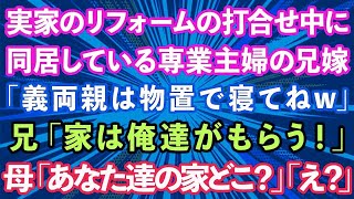 【スカッとする話】実家のリフォームの打合せ中に同居している専業主婦の兄嫁が「義両親は物置で寝てねw」兄「家は俺達がもらう！」母「は？あなた達の家どこ？」兄夫婦「え？」実は   【修羅場】