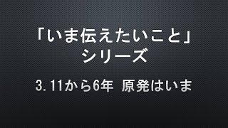 【「いま伝えたいこと」シリーズ】3.11から6年 原発はいま