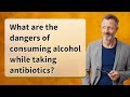 What are the dangers of consuming alcohol while taking antibiotics?