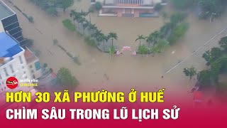 Tình hình lũ ở Huế mới nhất: Hàng ngàn hộ dân vẫn ngập sâu, mưa đặc biệt lớn kéo dài tới hết 29/10