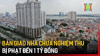 Bàn giao nhà chưa nghiệm thu bị phạt đến 1 tỷ đồng | Tin tức