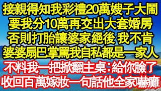 接親得知我彩禮20萬嫂子大鬧，要我分10萬再交出大套婚房，否則打胎讓婆家絕後 我不肯，婆婆扇巴掌罵我自私都是一家人，不料我一把掀翻主桌：給你臉了，收回百萬嫁妝一句話他全家嚇癱真情故事會||老年故事