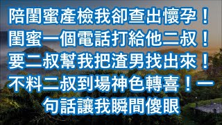 陪閨蜜產檢我卻查出懷孕！閨蜜一個電話打給他二叔！要二叔幫我把渣男找出來！不料二叔到場神色轉喜！一句話讓我瞬間傻眼