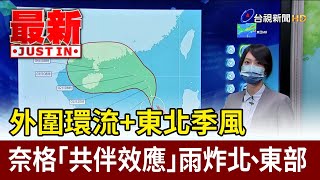 外圍環流＋東北季風 奈格「共伴效應」雨炸北、東部【最新快訊】