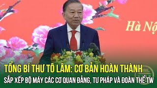 Tổng Bí thư Tô Lâm: Cơ bản hoàn thành sắp xếp bộ máy các cơ quan Đảng, Tư pháp và đoàn thể TW