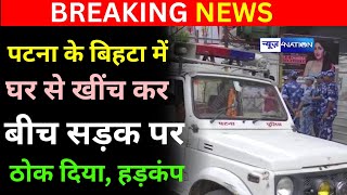 Patna के Bihta में घर से खींच के बीच सड़क पर ठोक दिया, इलाके में मचा हड़कंप | Bihar News4Nation