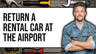 How to Return a Rental Car at the Airport 2025 - Easy Guide