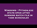 Windows : Python.exe stays open after running batch file in task scheduler