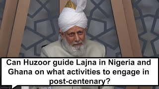 Can Huzoor guide  Lajna in Nigeria and Ghana on what activities to engage in post centenary?