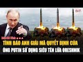 Tình báo Anh giải mã quyết định của ông Putin sử dụng siêu tên lửa Oreshnik