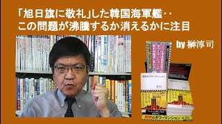 「旭日旗に敬礼」した韓国海軍艦‥この問題が沸騰するか消えるかに注目　by 榊淳司