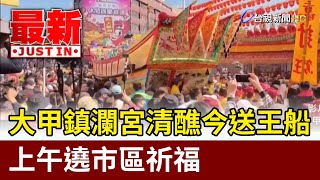 大甲鎮瀾宮清醮今送王船 上午遶市區祈福【最新快訊】