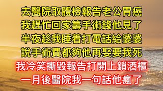 去醫院取體檢報告老公胃癌，我趕忙回家籌手術錢他見了，半夜趁我睡着打電話給婆婆，說手術費都夠他再娶要我死，我冷笑撕毀報告打開上鎖酒櫃，一月後醫院我一句話他瘋了