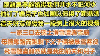 （完結爽文）跟趙禹寧離婚後我們井水不犯河水，他訂了婚兒子也如願以償換了新媽媽，這天好友發給我段網上很火的視頻，一家三口去瑞士滑雪遭遇雪崩，母親奪路而跑剩下父子倆被暴雪吞沒，飛雪散盡赫然是我前夫和兒子！