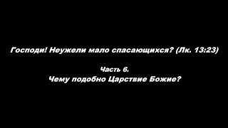 Господи! Неужели мало спасающихся? (Лк. 13:23) Часть 6. Чему подобно Царствие Божие?