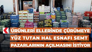 Ürünleri ellerinde çürümeye yüz tutan hal esnafı semt pazarlarının açılmasını istiyor