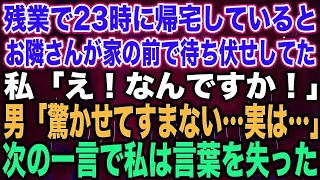 【スカッとする話】残業で23時に帰宅しているとお隣さんが家の前で待ち伏せしてた私「え！なんですか！」男「驚かせてすまない…実は…」次の一言で私は言葉を失った【修羅場】