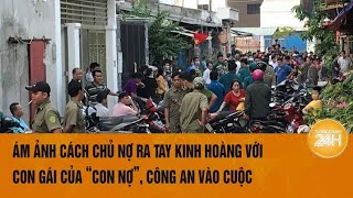 Vấn đề hôm nay: Ám ảnh cách chủ nợ ra tay kinh hoàng với con gái của “con nợ”, Công an vào cuộc