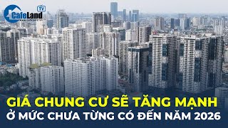 Chuyên gia: Giá chung cư sẽ TĂNG MẠNH ở mức chưa từng có đến năm 2026 | CafeLand