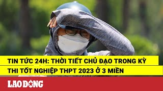 Tin tức 24h: Thời tiết chủ đạo trong kỳ thi tốt nghiệp THPT 2023 ở 3 miền | Báo Lao Động