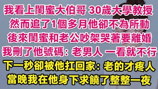 我看上閨蜜的大伯哥，30歲大學教授，然而追了1個多月他卻不為所動。後來閨蜜和老公吵架哭著說要離婚，我刪了他號碼：老男人，一看就不行！下一秒卻被他扛回家：老的才疼人，當晚我在他身下求饒了整整一夜！