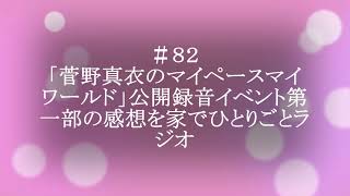 【ポッドキャスト】＃８２ 「菅野真衣のマイペースマイワールド」公開録音イベント第一部の感想を家でひとりごとラジオ（9分30秒）