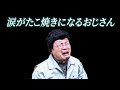 あ！！！涙がたこ焼きになるおじさんだ！！！！！！！