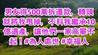 男友得500萬拆遷款，轉頭就將我甩掉，不料我繼承10億遺產，讓他們一家高攀不起！#為人處世 #幸福人