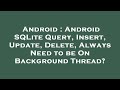 Android : Android SQLite Query, Insert, Update, Delete, Always Need to be On Background Thread?
