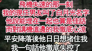 飛機失速的那一刻，我的現任男友叫了白月光名字，他說能埋在一起也算是佳話，而對講機這邊的我徹底心涼，平安降落後他日日想堵住我，我一句話他徹底失控了【顧亞男】【高光女主】【爽文】【情感】