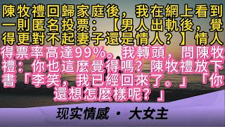 陳牧禮回歸家庭後，我在網上看到一則匿名投票：【男人出軌後，覺得更對不起妻子還是情人？】情人得票率高達99%。我轉頭，問陳牧禮：你也這麼覺得嗎？陳牧禮放下書「李笑，我已經回來了。」「你還想怎麼樣呢？」