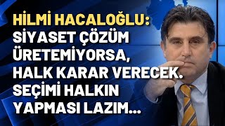 Hilmi Hacaloğlu: Siyaset çözüm üretemiyorsa, halk karar verecek. Seçimi halkın yapması lazım...